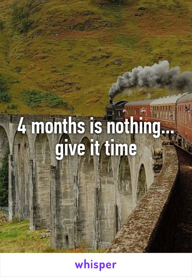 4 months is nothing... give it time