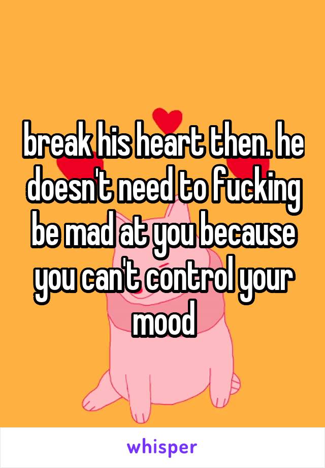 break his heart then. he doesn't need to fucking be mad at you because you can't control your mood