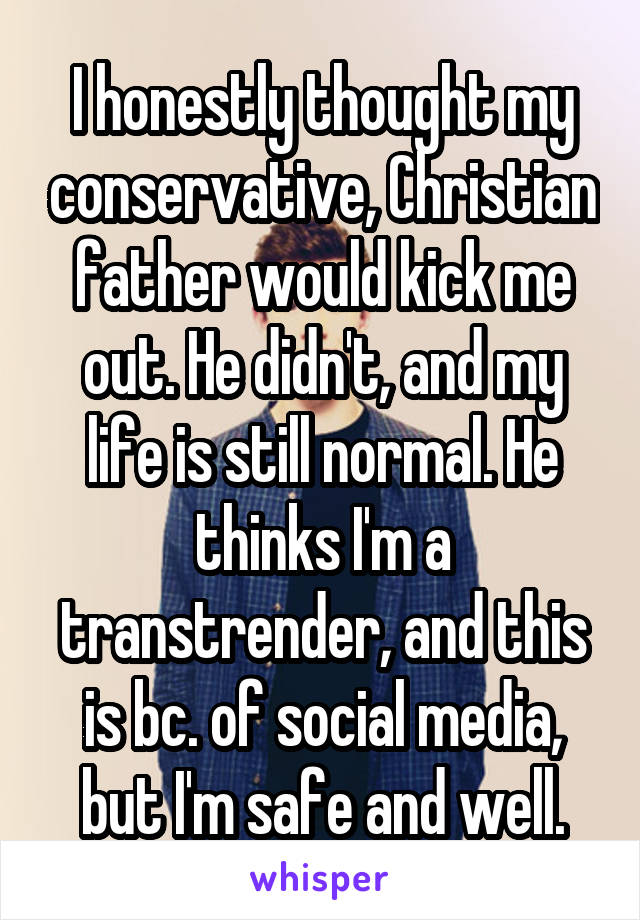 I honestly thought my conservative, Christian father would kick me out. He didn't, and my life is still normal. He thinks I'm a transtrender, and this is bc. of social media, but I'm safe and well.