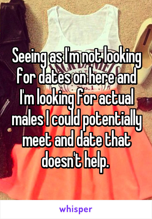 Seeing as I'm not looking for dates on here and I'm looking for actual males I could potentially meet and date that doesn't help. 