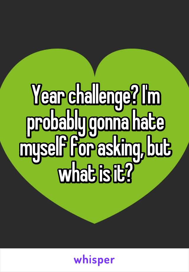 Year challenge? I'm probably gonna hate myself for asking, but what is it?