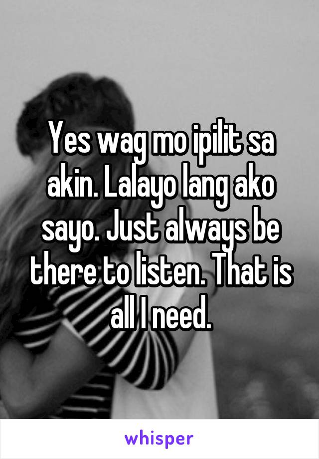 Yes wag mo ipilit sa akin. Lalayo lang ako sayo. Just always be there to listen. That is all I need.