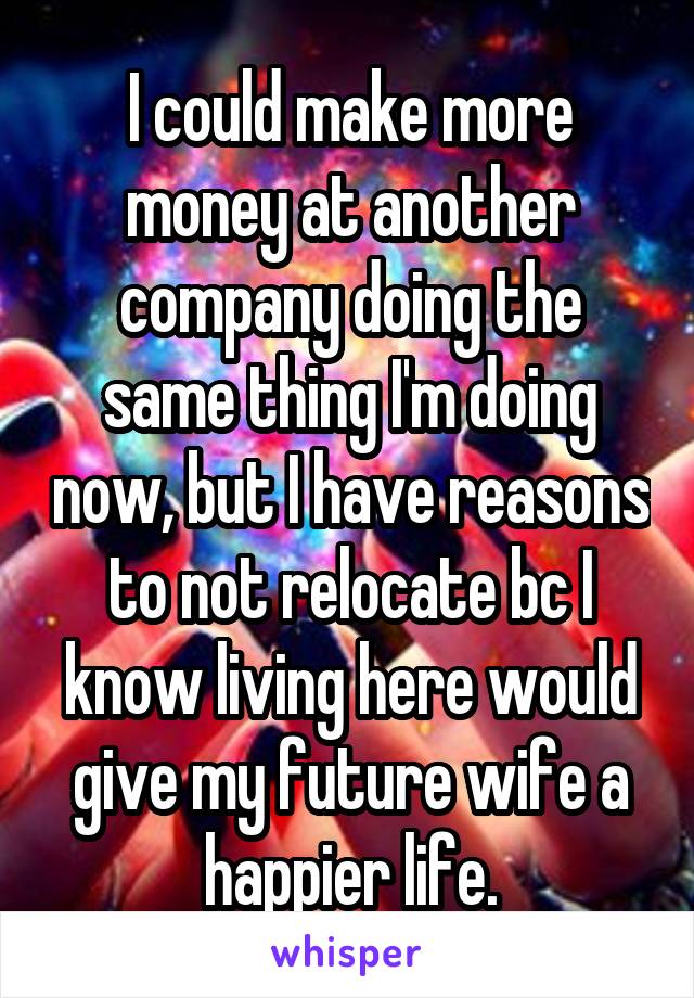 I could make more money at another company doing the same thing I'm doing now, but I have reasons to not relocate bc I know living here would give my future wife a happier life.