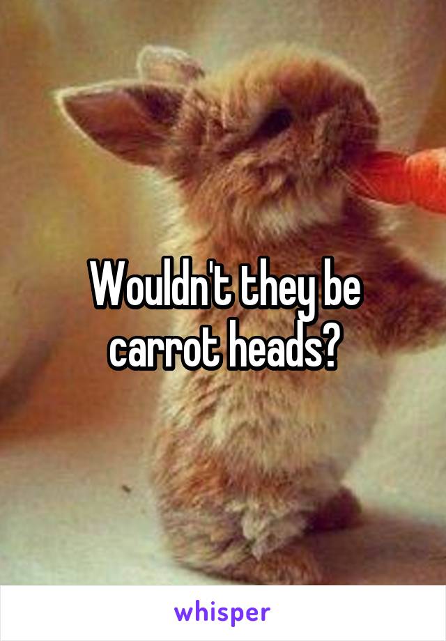 Wouldn't they be carrot heads?