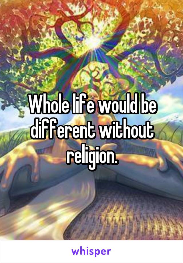 Whole life would be different without religion.