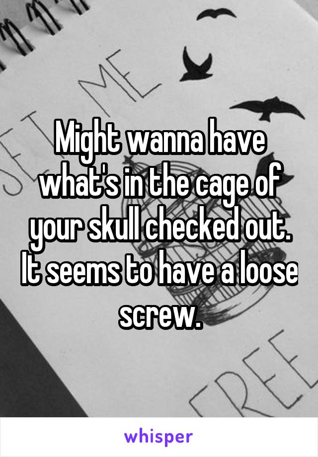 Might wanna have what's in the cage of your skull checked out. It seems to have a loose screw.