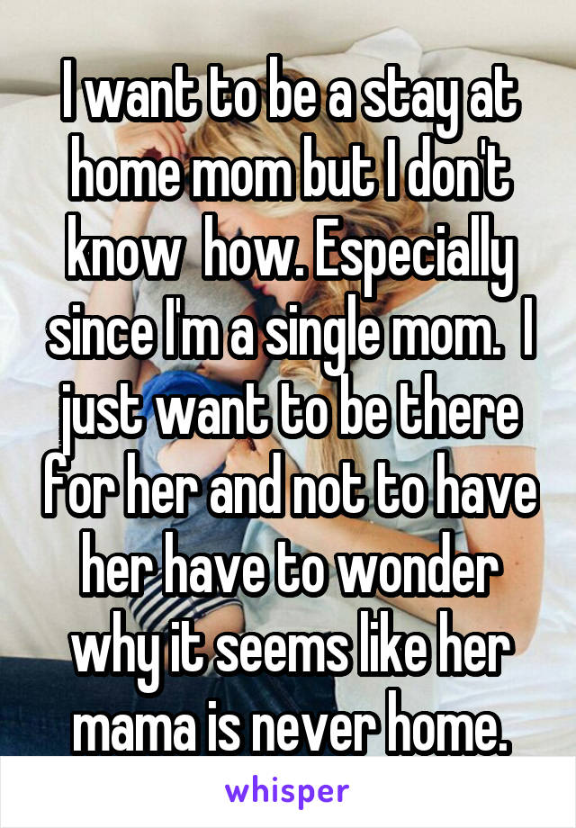 I want to be a stay at home mom but I don't know  how. Especially since I'm a single mom.  I just want to be there for her and not to have her have to wonder why it seems like her mama is never home.
