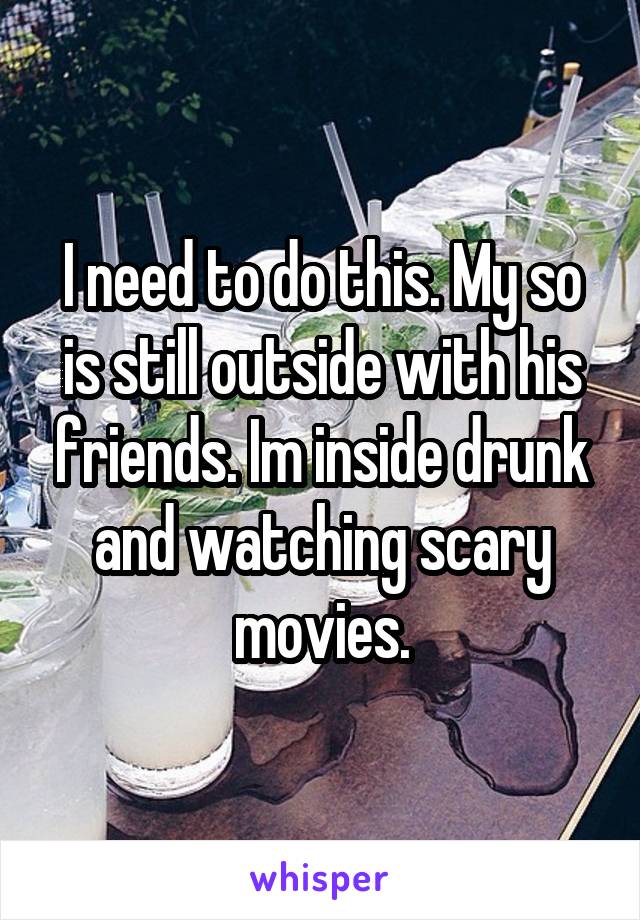 I need to do this. My so is still outside with his friends. Im inside drunk and watching scary movies.