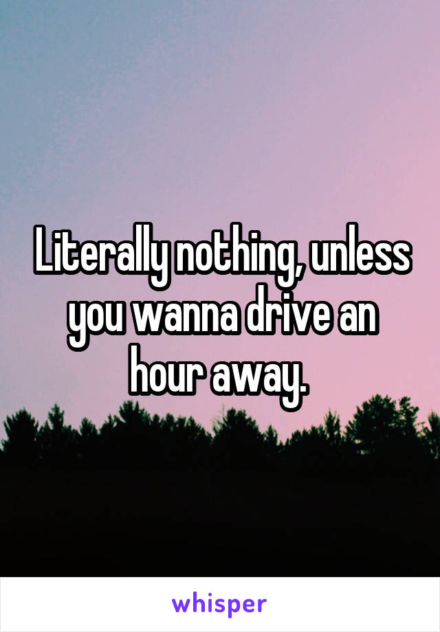 Literally nothing, unless you wanna drive an hour away. 