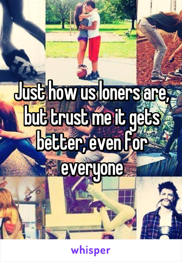 Just how us loners are, but trust me it gets better, even for everyone