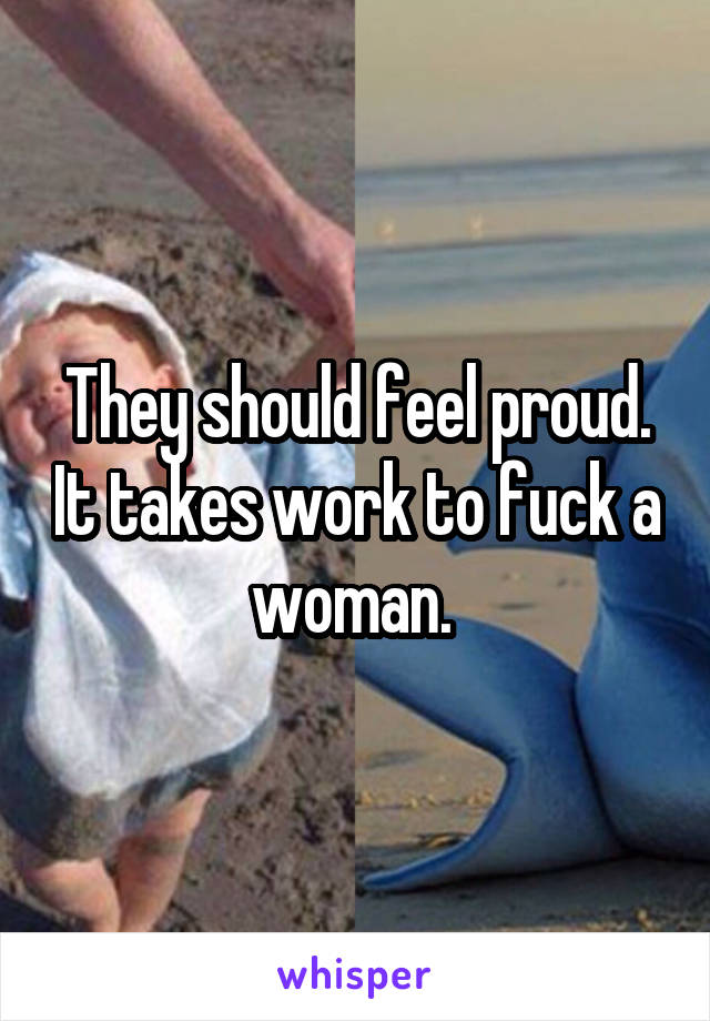 They should feel proud. It takes work to fuck a woman. 