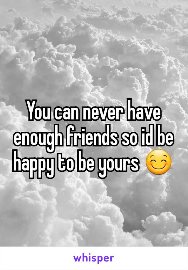 You can never have enough friends so id be happy to be yours 😊