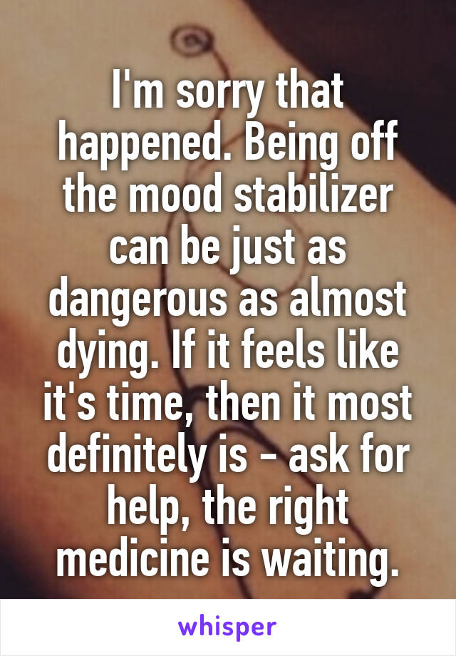 I'm sorry that happened. Being off the mood stabilizer can be just as dangerous as almost dying. If it feels like it's time, then it most definitely is - ask for help, the right medicine is waiting.