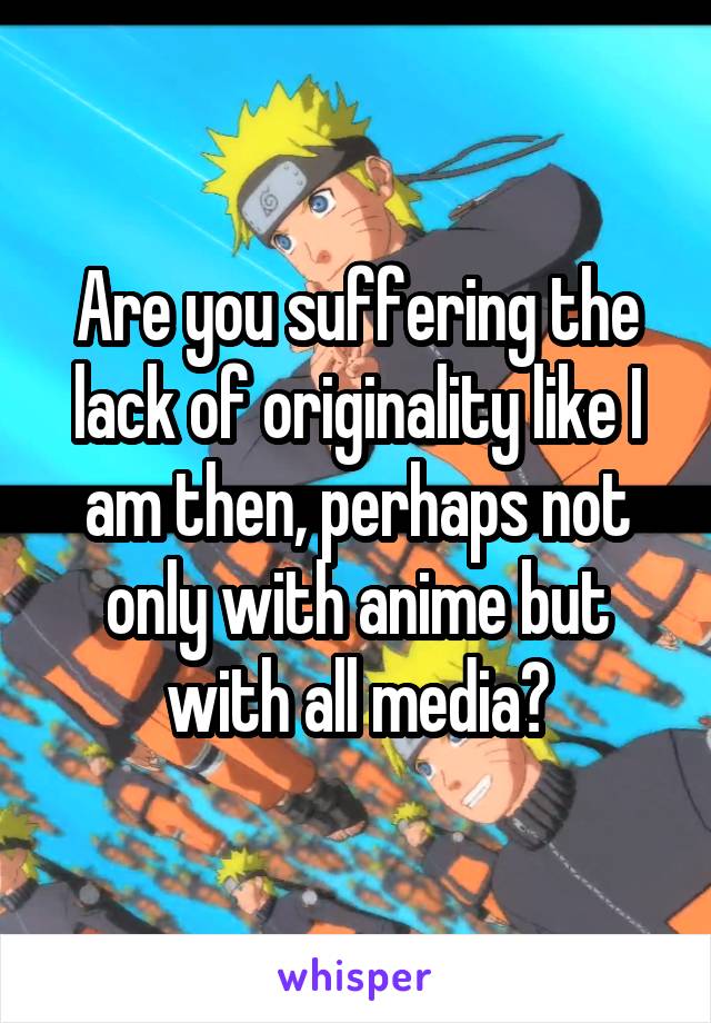 Are you suffering the lack of originality like I am then, perhaps not only with anime but with all media?