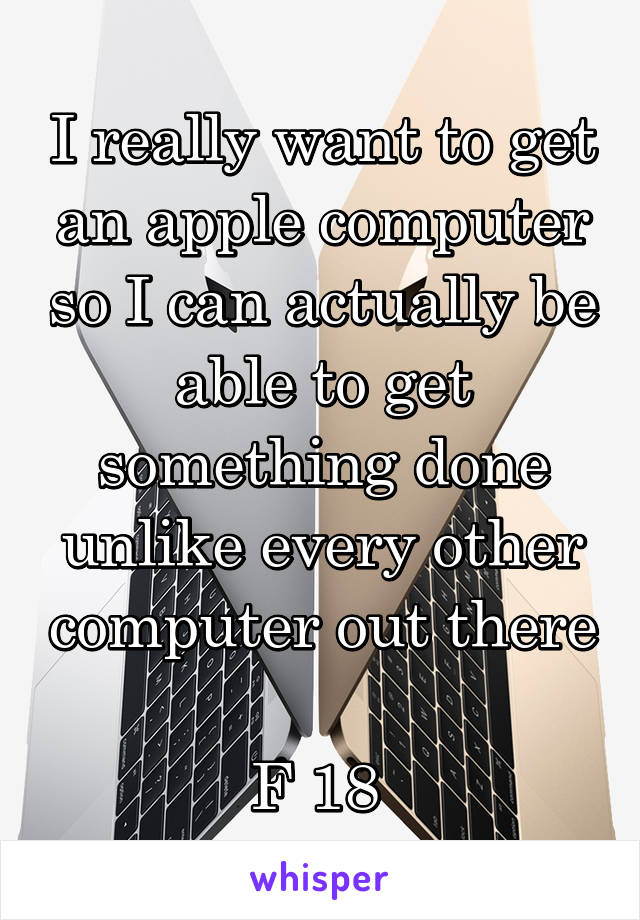 I really want to get an apple computer so I can actually be able to get something done unlike every other computer out there 
F 18 