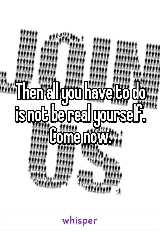 Then all you have to do is not be real yourself.
Come now.