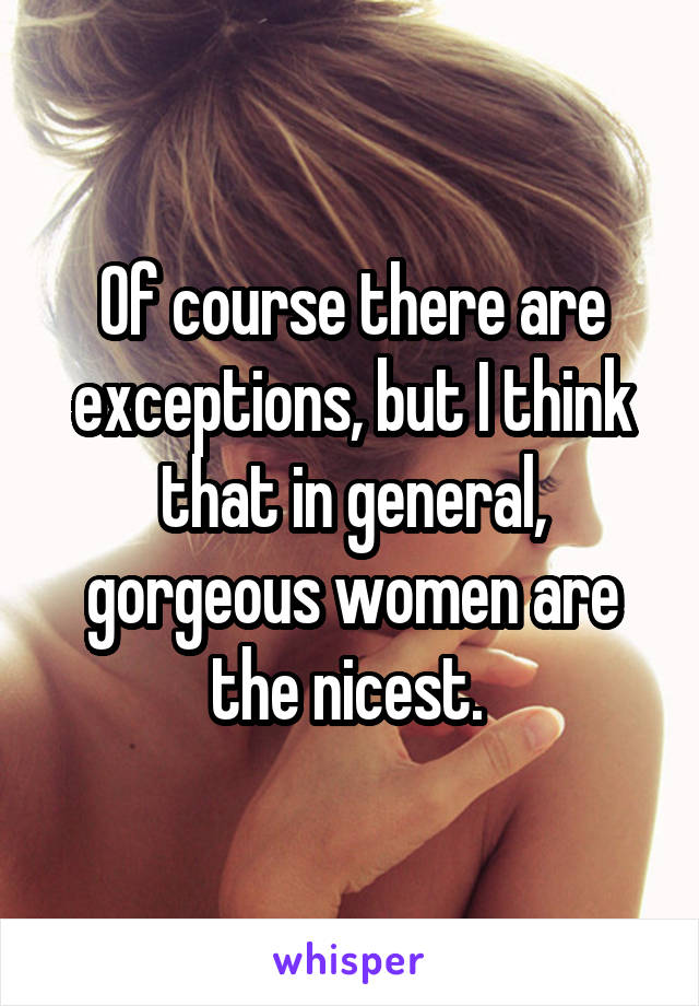 Of course there are exceptions, but I think that in general, gorgeous women are the nicest. 