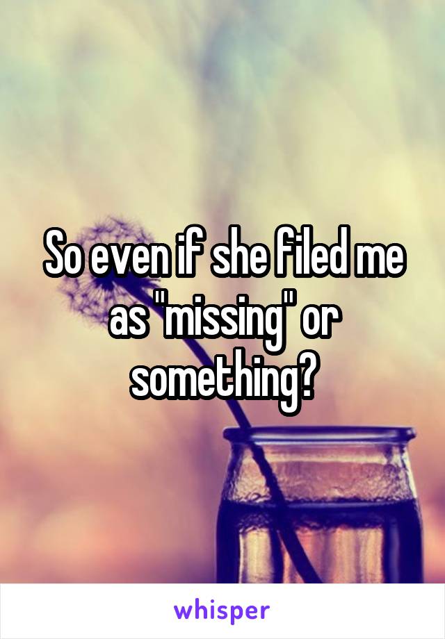So even if she filed me as "missing" or something?