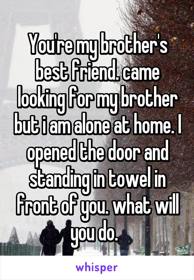 You're my brother's best friend. came looking for my brother but i am alone at home. I opened the door and standing in towel in front of you. what will you do.  