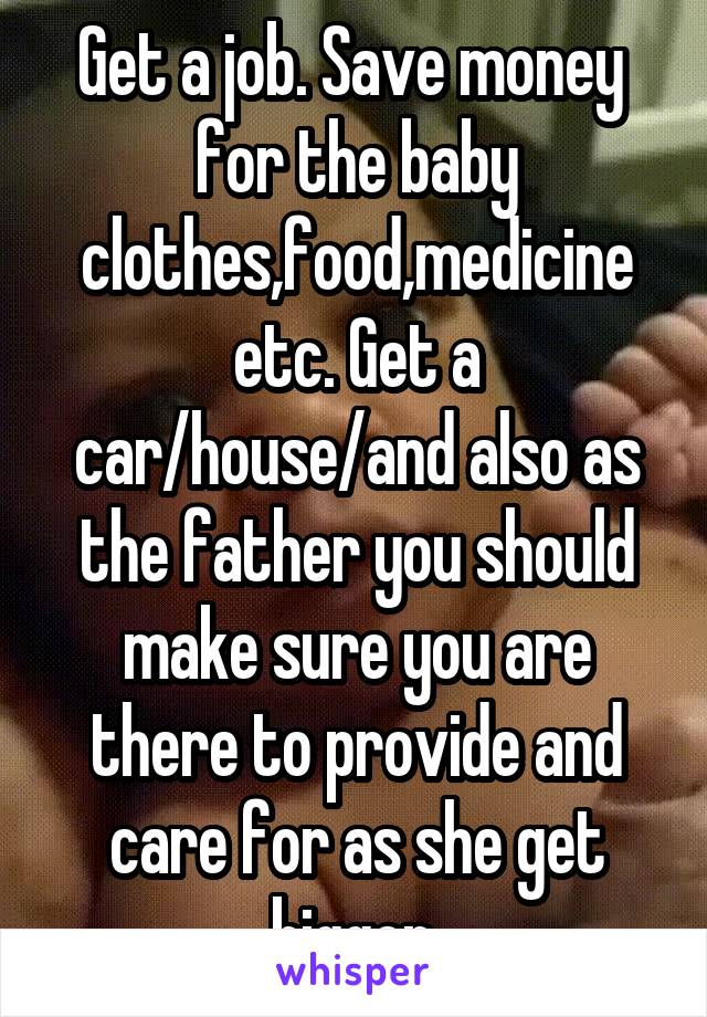 Get a job. Save money  for the baby clothes,food,medicine etc. Get a car/house/and also as the father you should make sure you are there to provide and care for as she get bigger.