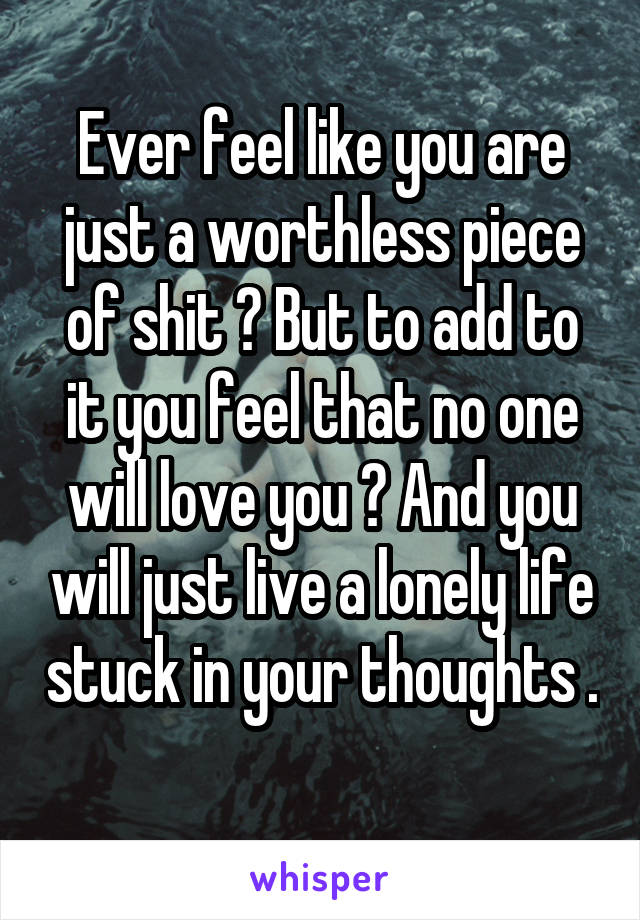 Ever feel like you are just a worthless piece of shit ? But to add to it you feel that no one will love you ? And you will just live a lonely life stuck in your thoughts . 