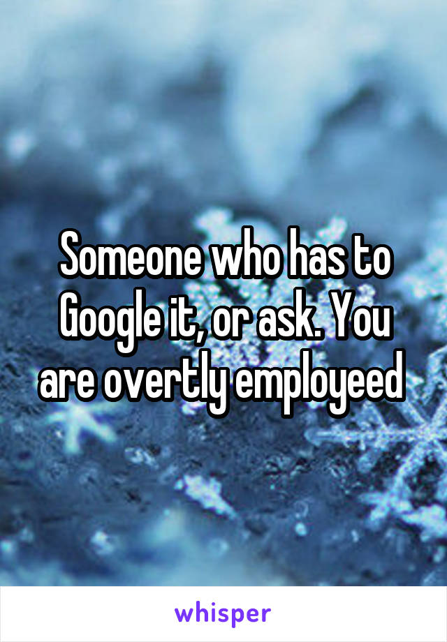 Someone who has to Google it, or ask. You are overtly employeed 