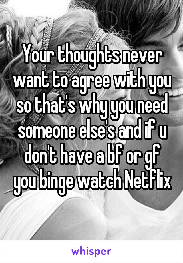 Your thoughts never want to agree with you so that's why you need someone else's and if u don't have a bf or gf you binge watch Netflix 