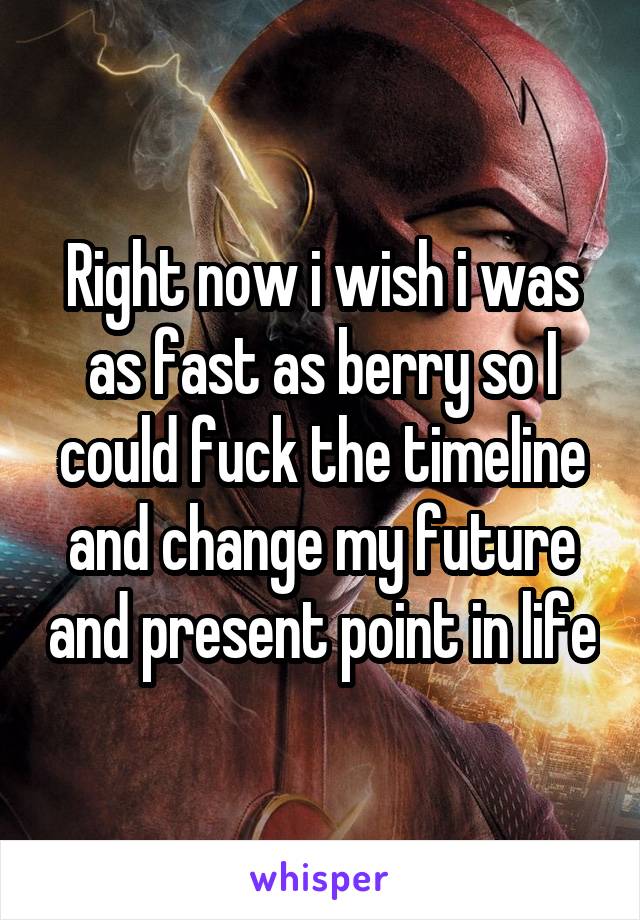 Right now i wish i was as fast as berry so I could fuck the timeline and change my future and present point in life