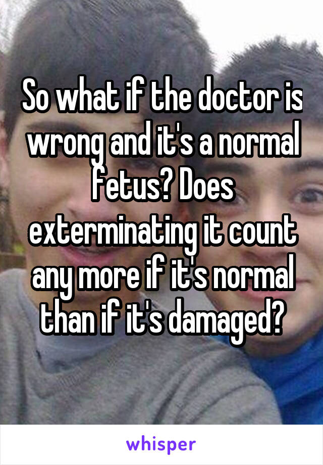 So what if the doctor is wrong and it's a normal fetus? Does exterminating it count any more if it's normal than if it's damaged?
