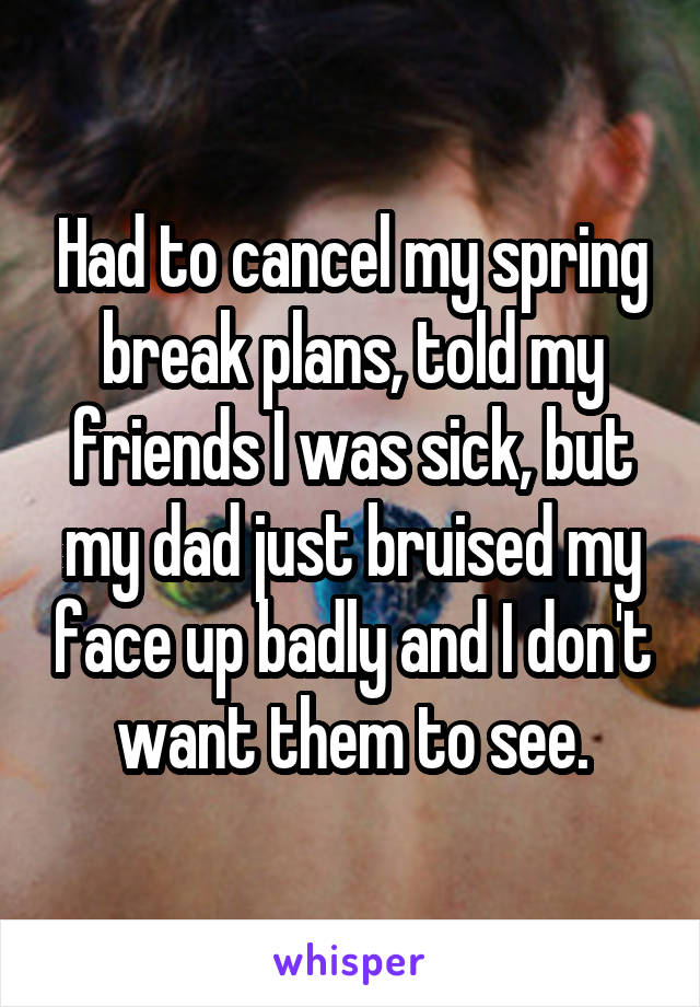 Had to cancel my spring break plans, told my friends I was sick, but my dad just bruised my face up badly and I don't want them to see.