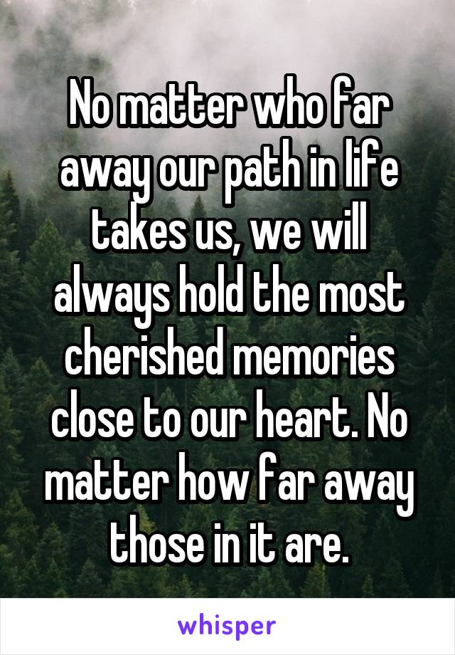 No matter who far away our path in life takes us, we will always hold the most cherished memories close to our heart. No matter how far away those in it are.