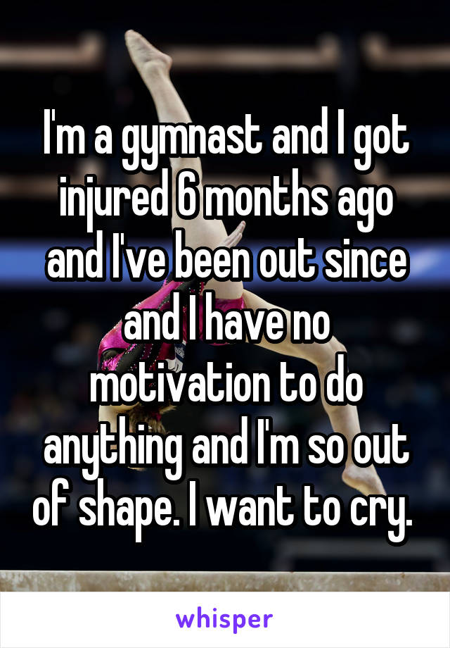I'm a gymnast and I got injured 6 months ago and I've been out since and I have no motivation to do anything and I'm so out of shape. I want to cry. 