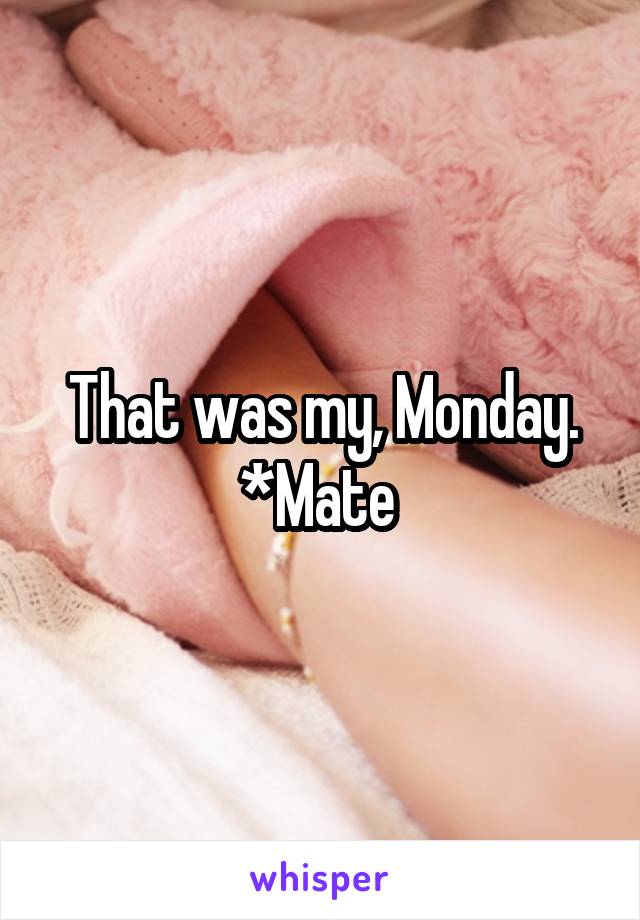 That was my, Monday. *Mate 