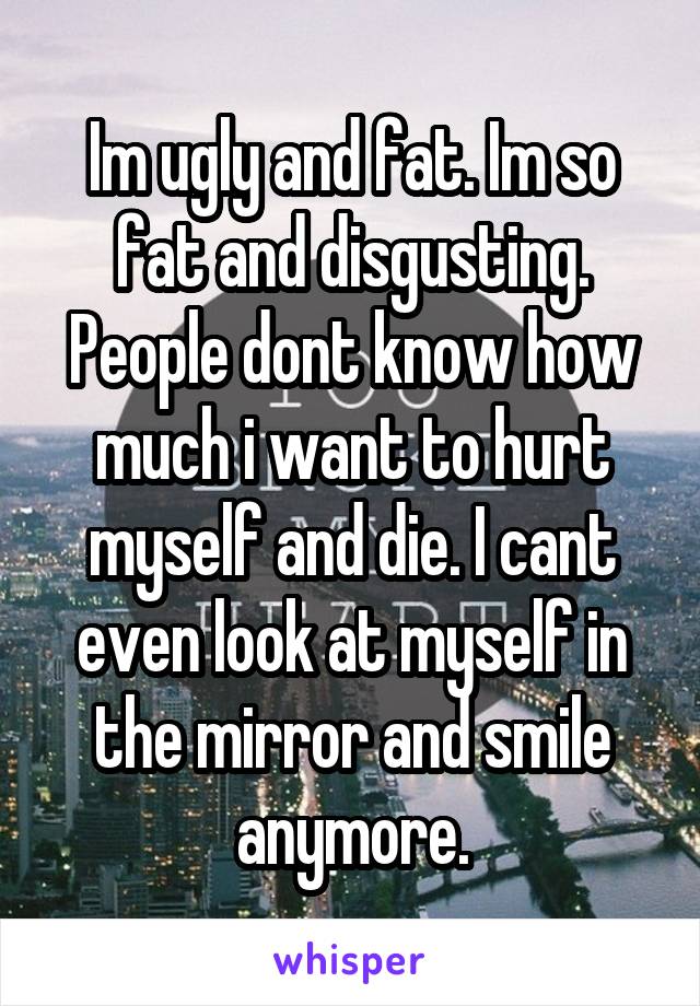 Im ugly and fat. Im so fat and disgusting. People dont know how much i want to hurt myself and die. I cant even look at myself in the mirror and smile anymore.
