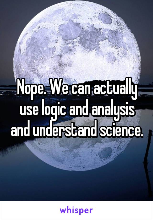 Nope. We can actually use logic and analysis and understand science.