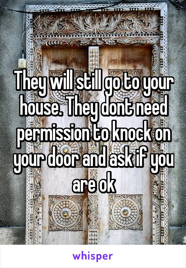 They will still go to your house. They dont need permission to knock on your door and ask if you are ok