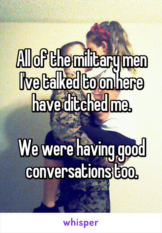 All of the military men I've talked to on here have ditched me.

We were having good conversations too.