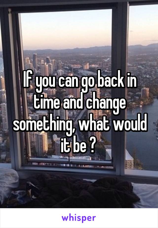 If you can go back in time and change something, what would it be ? 