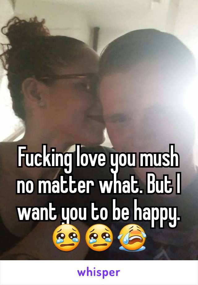 Fucking love you mush no matter what. But I want you to be happy. 😢😢😭