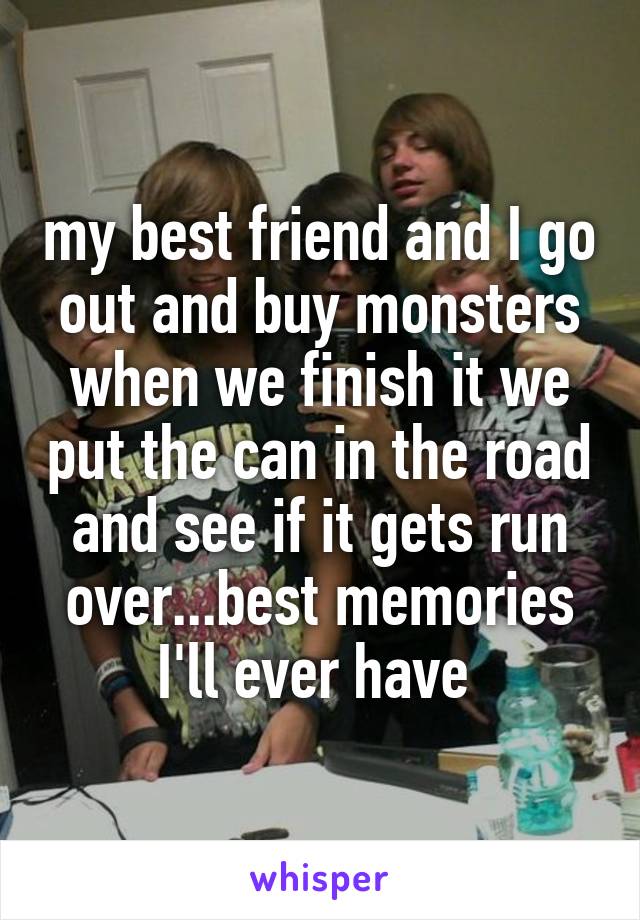 my best friend and I go out and buy monsters when we finish it we put the can in the road and see if it gets run over...best memories I'll ever have 