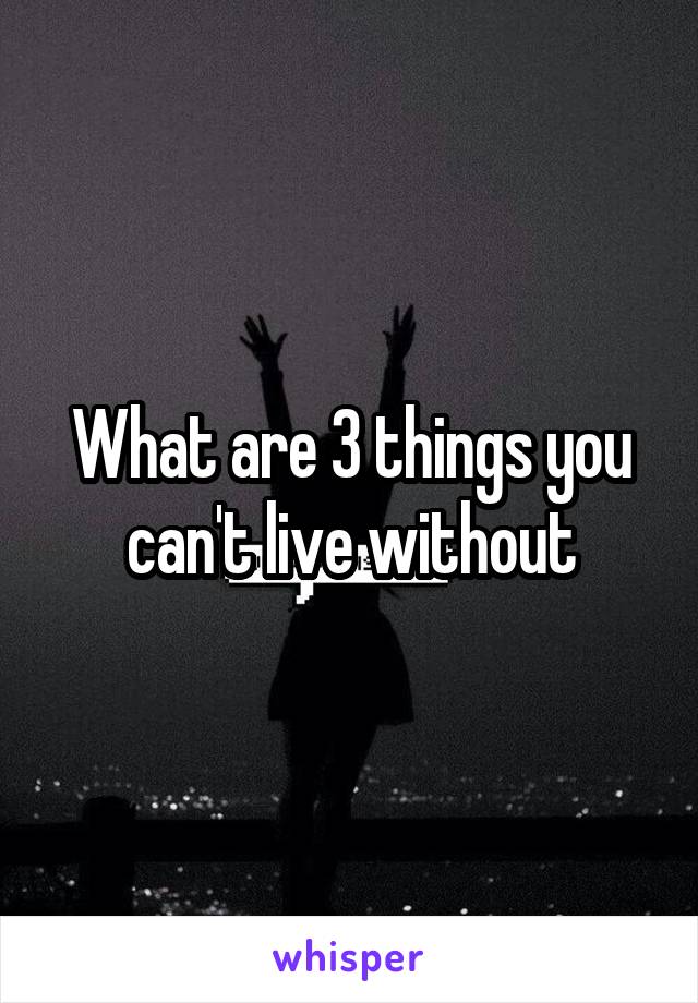 What are 3 things you can't live without
