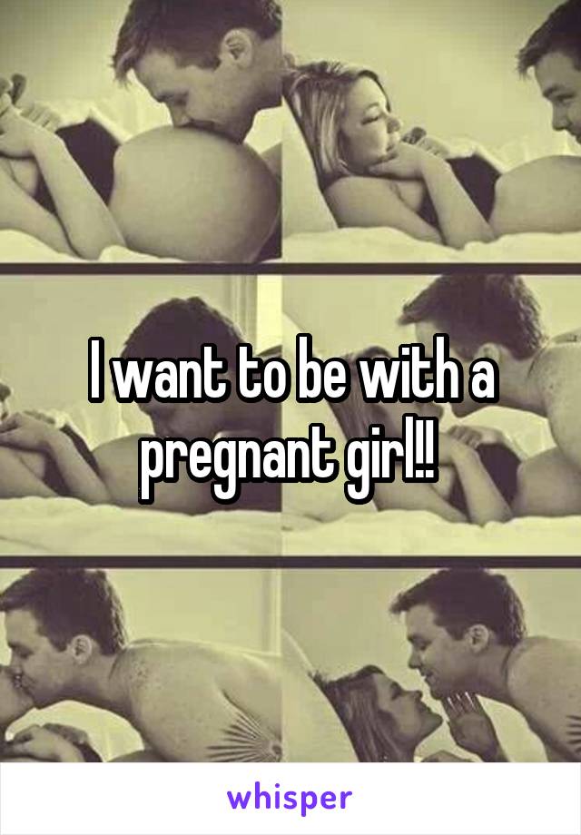 I want to be with a pregnant girl!! 