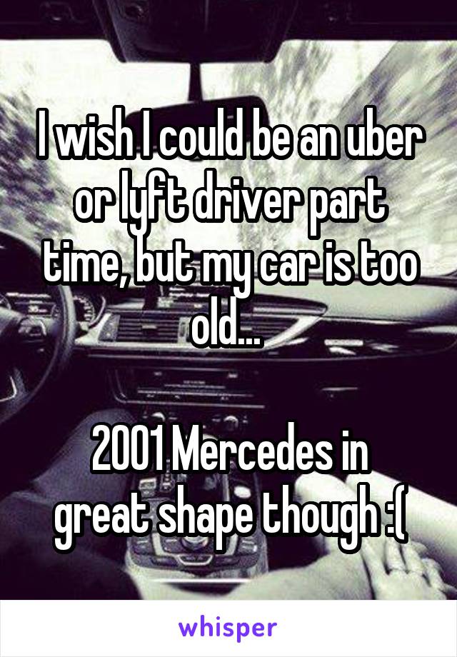 I wish I could be an uber or lyft driver part time, but my car is too old... 

2001 Mercedes in great shape though :(