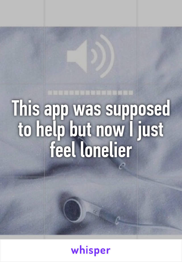 This app was supposed to help but now I just feel lonelier