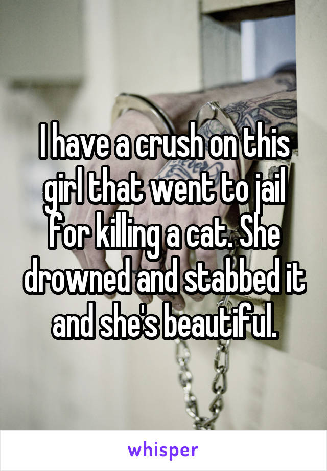 I have a crush on this girl that went to jail for killing a cat. She drowned and stabbed it and she's beautiful.