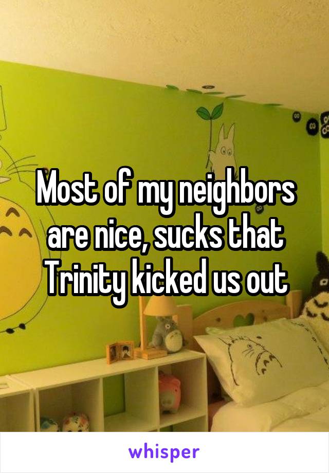 Most of my neighbors are nice, sucks that Trinity kicked us out