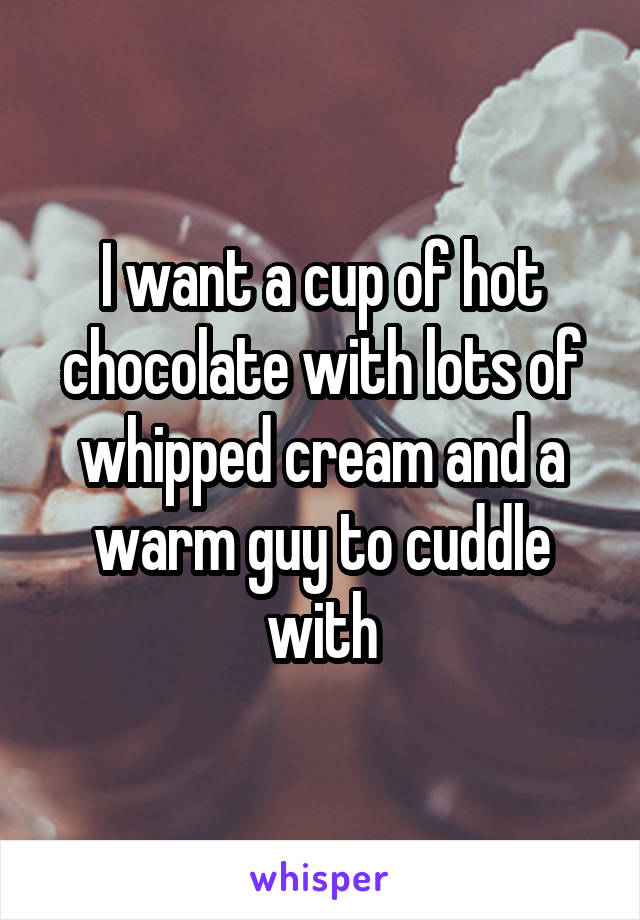 I want a cup of hot chocolate with lots of whipped cream and a warm guy to cuddle with