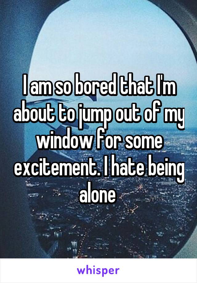 I am so bored that I'm about to jump out of my window for some excitement. I hate being alone 