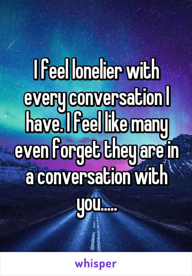 I feel lonelier with every conversation I have. I feel like many even forget they are in a conversation with you.....