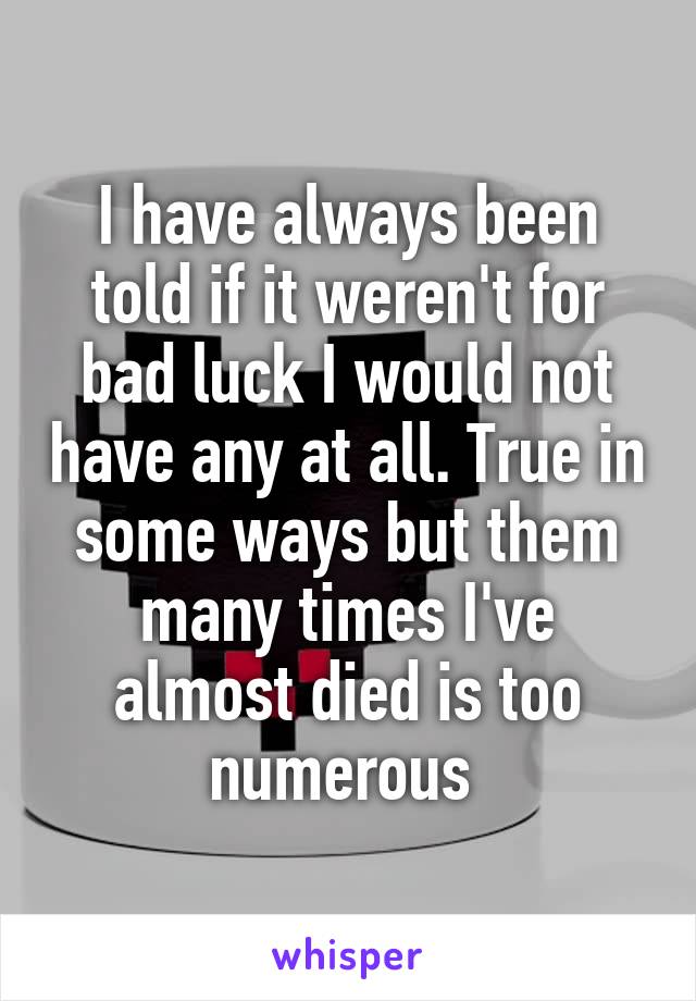 I have always been told if it weren't for bad luck I would not have any at all. True in some ways but them many times I've almost died is too numerous 
